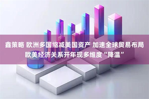 鑫策略 欧洲多国缩减美国资产 加速全球贸易布局欧美经济关系开年现多维度“降温”