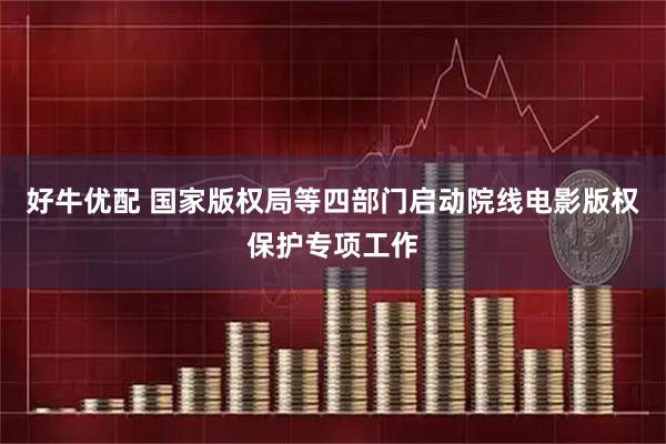 好牛优配 国家版权局等四部门启动院线电影版权保护专项工作