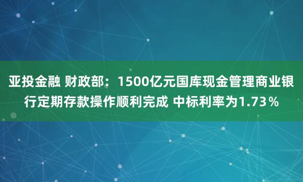 亚投金融 财政部：1500亿元国库现金管理商业银行定期存款操作顺利完成 中标利率为1.73％