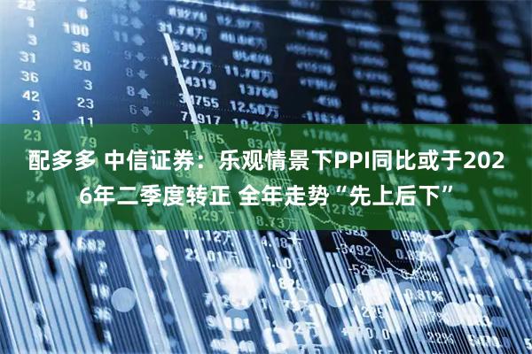 配多多 中信证券：乐观情景下PPI同比或于2026年二季度转正 全年走势“先上后下”