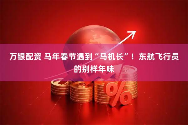 万银配资 马年春节遇到“马机长”！东航飞行员的别样年味