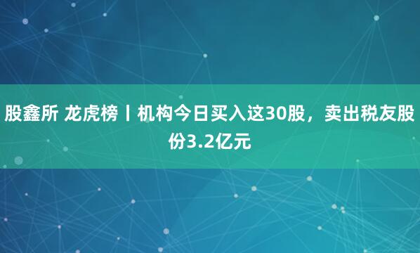 股鑫所 龙虎榜丨机构今日买入这30股，卖出税友股份3.2亿元