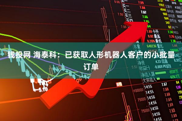 钱投网 海泰科：已获取人形机器人客户的小批量订单