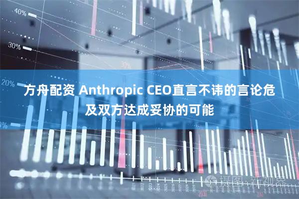 方舟配资 Anthropic CEO直言不讳的言论危及双方达成妥协的可能