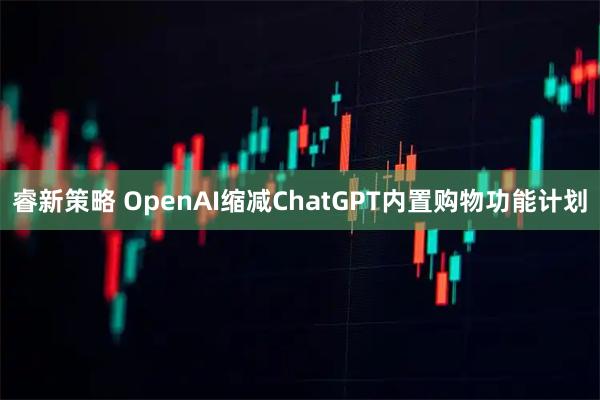 睿新策略 OpenAI缩减ChatGPT内置购物功能计划