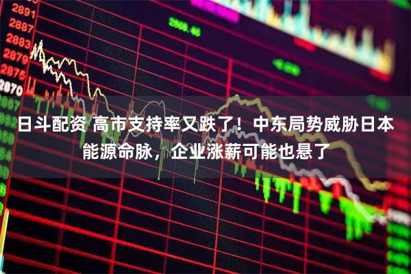 日斗配资 高市支持率又跌了！中东局势威胁日本能源命脉，企业涨薪可能也悬了
