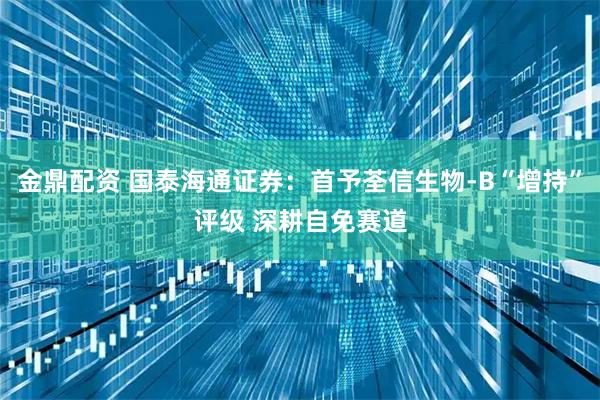 金鼎配资 国泰海通证券：首予荃信生物-B“增持”评级 深耕自免赛道