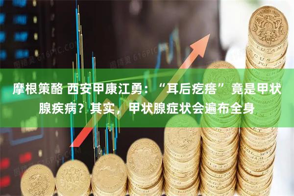 摩根策酪 西安甲康江勇：“耳后疙瘩” 竟是甲状腺疾病？其实，甲状腺症状会遍布全身