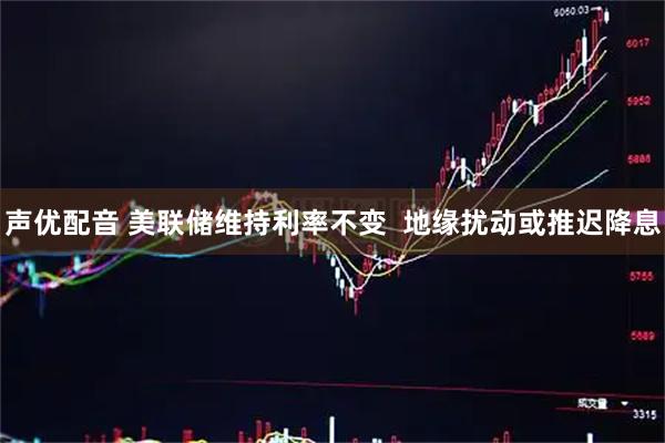 声优配音 美联储维持利率不变  地缘扰动或推迟降息