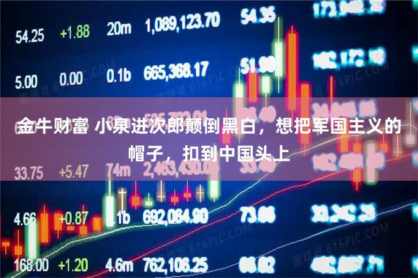 金牛财富 小泉进次郎颠倒黑白，想把军国主义的帽子，扣到中国头上
