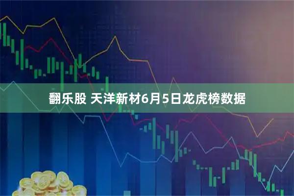 翻乐股 天洋新材6月5日龙虎榜数据