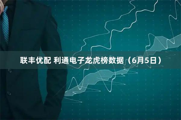 联丰优配 利通电子龙虎榜数据（6月5日）