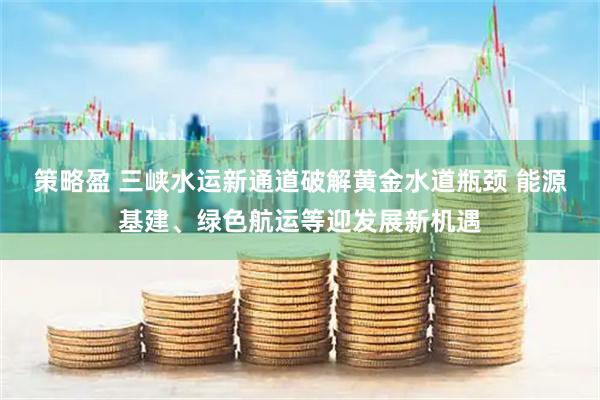 策略盈 三峡水运新通道破解黄金水道瓶颈 能源基建、绿色航运等迎发展新机遇