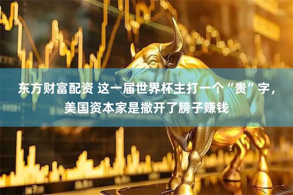 东方财富配资 这一届世界杯主打一个“贵”字，美国资本家是撒开了膀子赚钱
