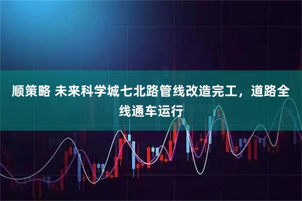 顺策略 未来科学城七北路管线改造完工，道路全线通车运行