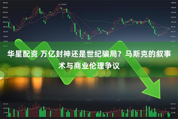 华星配资 万亿封神还是世纪骗局？马斯克的叙事术与商业伦理争议