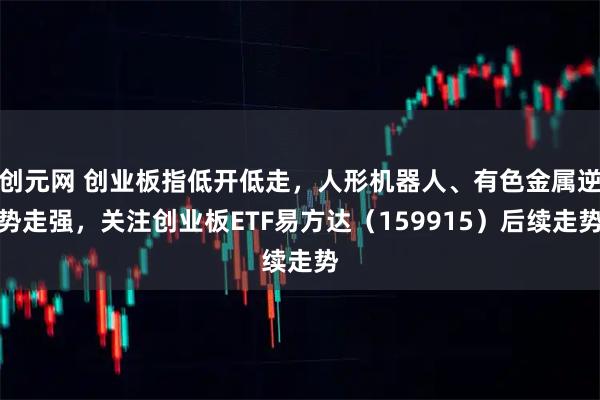 创元网 创业板指低开低走，人形机器人、有色金属逆势走强，关注创业板ETF易方达（159915）后续走势