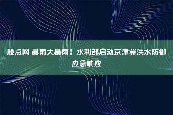 股点网 暴雨大暴雨！水利部启动京津冀洪水防御应急响应