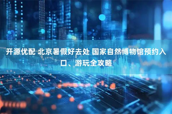 开源优配 北京暑假好去处 国家自然博物馆预约入口、游玩全攻略