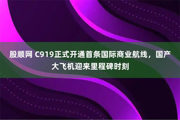 股顺网 C919正式开通首条国际商业航线，国产大飞机迎来里程碑时刻