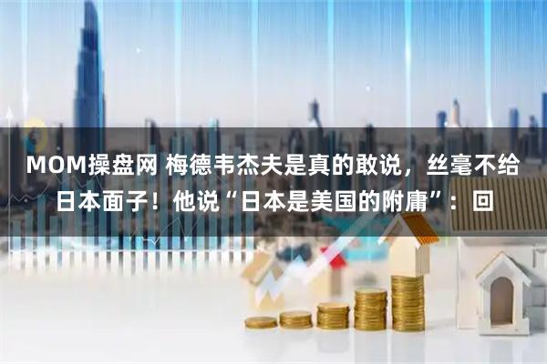 MOM操盘网 梅德韦杰夫是真的敢说，丝毫不给日本面子！他说“日本是美国的附庸”：回