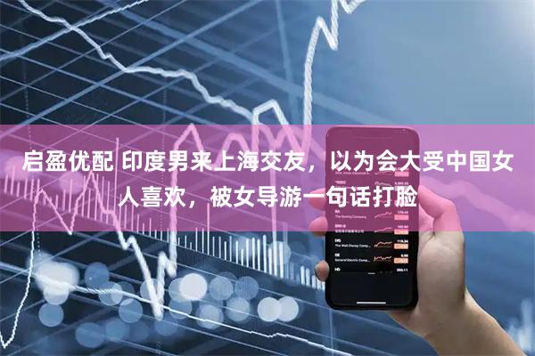 启盈优配 印度男来上海交友，以为会大受中国女人喜欢，被女导游一句话打脸